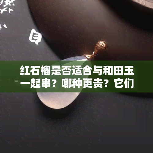 红石榴是否适合与和田玉一起串？哪种更贵？它们能搭配吗？——全解！