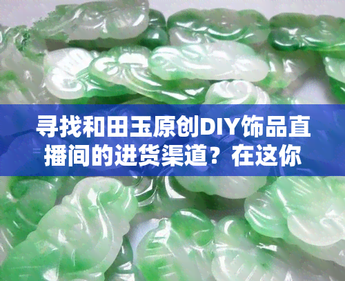 寻找和田玉原创DIY饰品直播间的进货渠道？在这你可以找到！