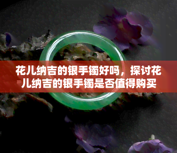 花儿纳吉的银手镯好吗，探讨花儿纳吉的银手镯是否值得购买