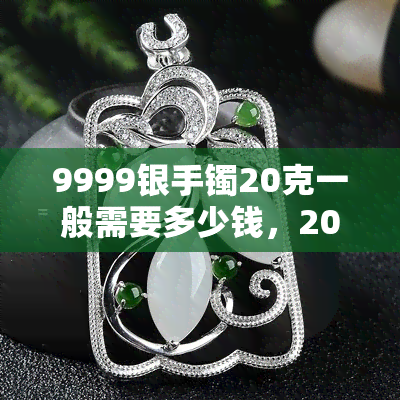 9999银手镯20克一般需要多少钱，20克9999纯银手镯的价格是多少？