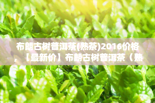 布朗古树普洱茶(熟茶)2016价格，【最新价】布朗古树普洱茶（熟茶）2016年价格行情走势分析