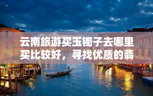 云南旅游买玉镯子去哪里买比较好，寻找优质的翡翠手镯？来云南旅游，这些地方不容错过！