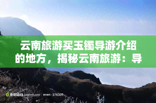 云南旅游买玉镯导游介绍的地方，揭秘云南旅游：导游推荐的买玉镯地方