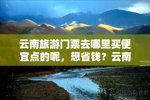 云南旅游门票去哪里买便宜点的呢，想省钱？云南旅游门票在哪里买更便宜？