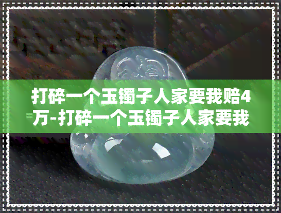 打碎一个玉镯子人家要我赔4万-打碎一个玉镯子人家要我赔4万合理吗