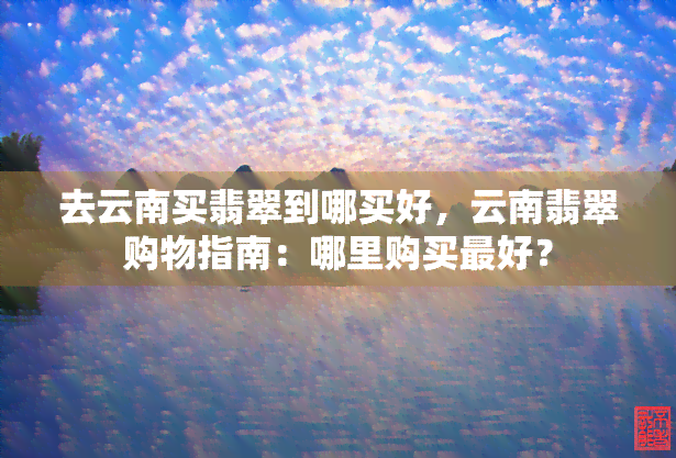 去云南买翡翠到哪买好，云南翡翠购物指南：哪里购买更好？