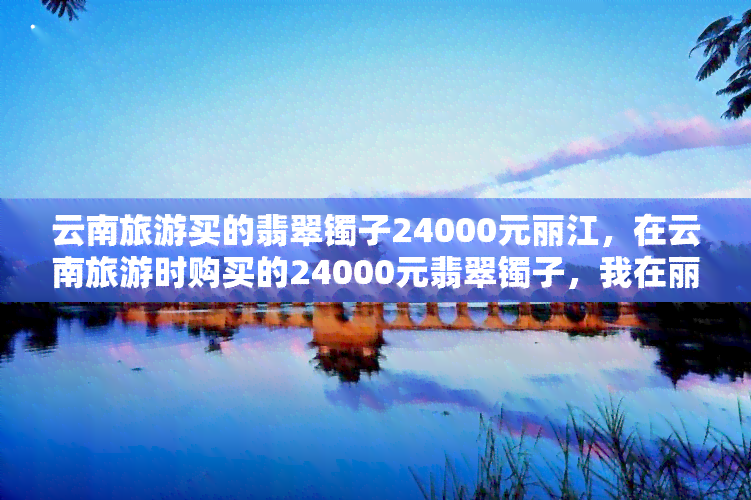 云南旅游买的翡翠镯子24000元丽江，在云南旅游时购买的24000元翡翠镯子，我在丽江找到了它！