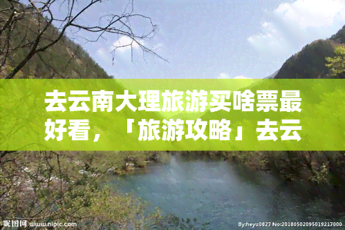 去云南大理旅游买啥票更好看，「旅游攻略」去云南大理旅游，买什么票更好看？