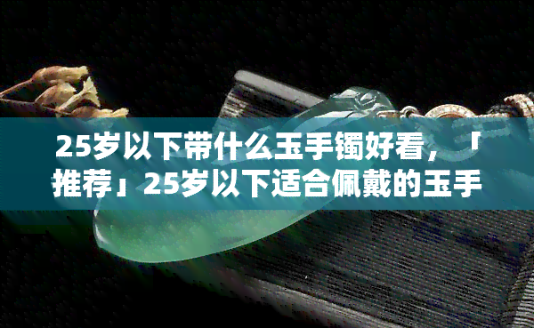 25岁以下带什么玉手镯好看，「推荐」25岁以下适合佩戴的玉手镯款式，让你时尚又气质！