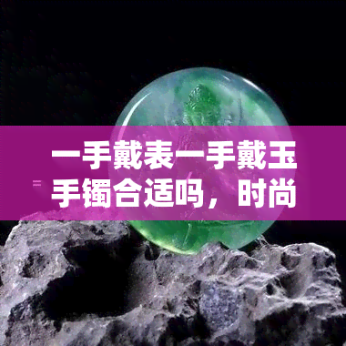 一手戴表一手戴玉手镯合适吗，时尚搭配：一手戴表一手戴玉手镯的合适性探讨