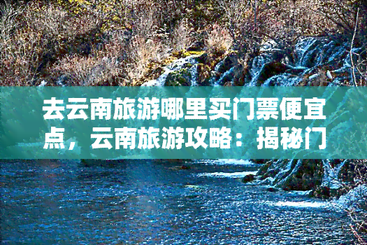 去云南旅游哪里买门票便宜点，云南旅游攻略：揭秘门票购买省钱之道！