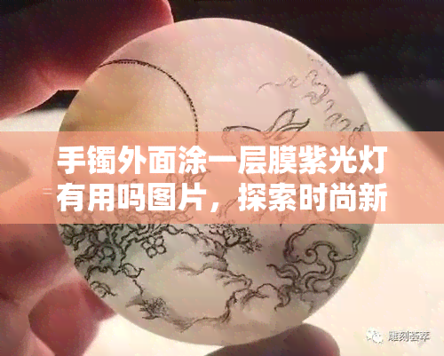 手镯外面涂一层膜紫光灯有用吗图片，探索时尚新趋势：手镯外面涂一层膜，紫光灯下效果如何？看图揭晓！