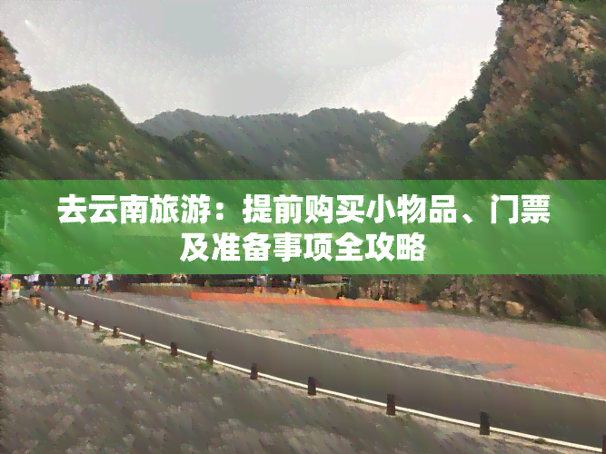 去云南旅游：提前购买小物品、门票及准备事项全攻略