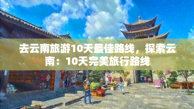 去云南旅游10天更佳路线，探索云南：10天完美旅行路线