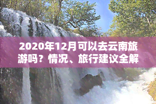 2020年12月可以去云南旅游吗？情况、旅行建议全解析！