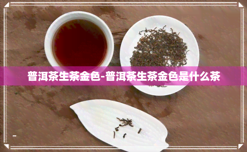 普洱茶生茶金色-普洱茶生茶金色是什么茶