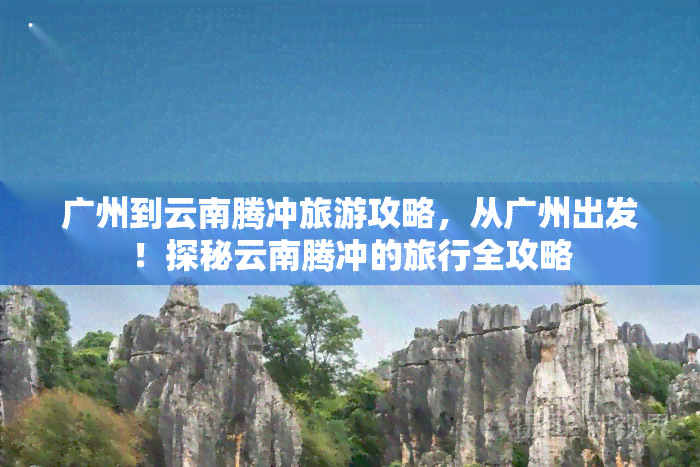 广州到云南腾冲旅游攻略，从广州出发！探秘云南腾冲的旅行全攻略