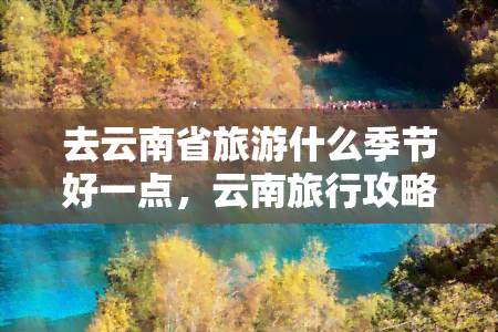 去云南省旅游什么季节好一点，云南旅行攻略：哪个季节最适合游览？