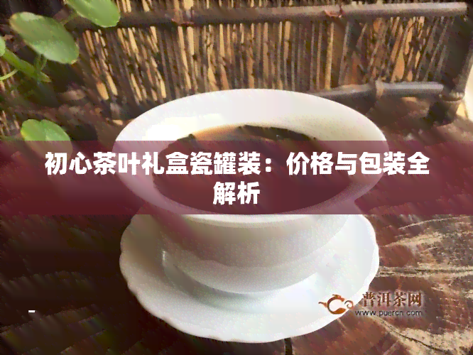 初心茶叶礼盒瓷罐装：价格与包装全解析