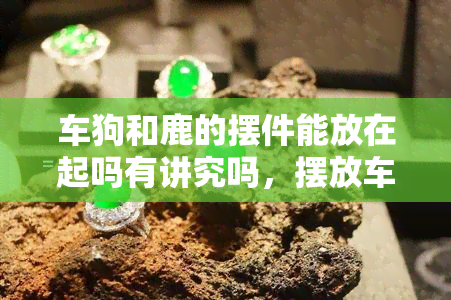 车狗和鹿的摆件能放在起吗有讲究吗，摆放车狗和鹿摆件有何讲究？