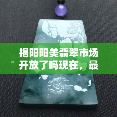 揭阳阳美翡翠市场开放了吗现在，最新消息：揭阳阳美翡翠市场是否已经开放？