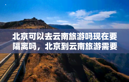 北京可以去云南旅游吗现在要隔离吗，北京到云南旅游需要隔离吗？目前的政策是怎样的？