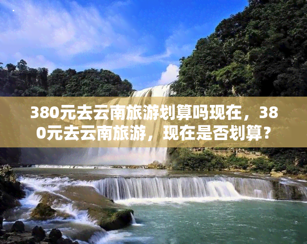 380元去云南旅游划算吗现在，380元去云南旅游，现在是否划算？