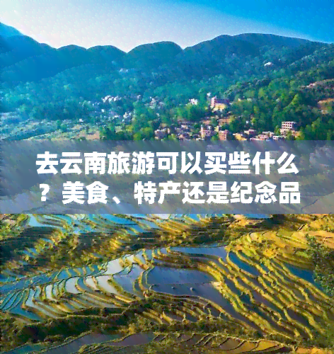 去云南旅游可以买些什么？美食、特产还是纪念品？一次旅行，多重选择，不容错过！