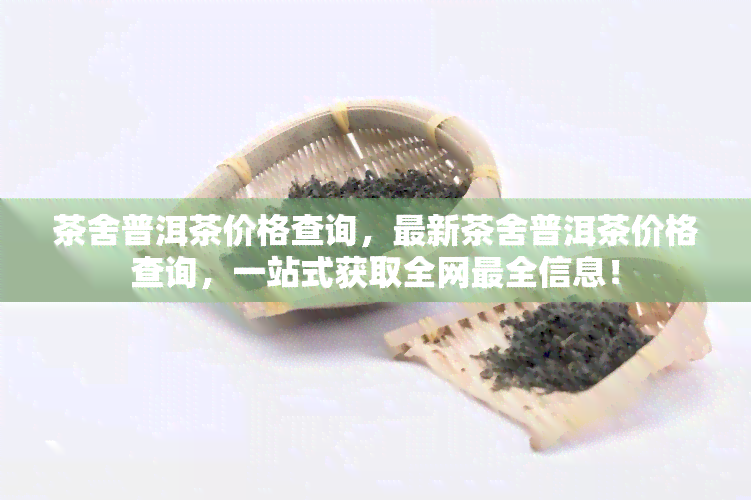 茶舍普洱茶价格查询，最新茶舍普洱茶价格查询，一站式获取全网最全信息！