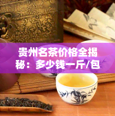 贵州名茶价格全揭秘：多少钱一斤/包/瓶？十大名茶及茗茶价格一览