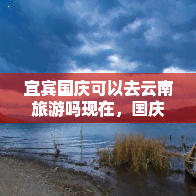 宜宾国庆可以去云南旅游吗现在，国庆假期：现在可以规划去云南旅游了吗？从宜宾出发，有哪些值得推荐的路线和景点？