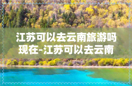 江苏可以去云南旅游吗现在-江苏可以去云南旅游吗现在有吗