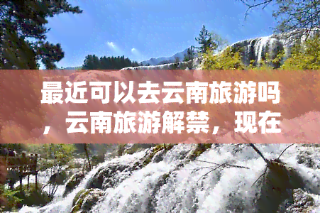 最近可以去云南旅游吗，云南旅游解禁，现在可以计划你的旅行了吗？