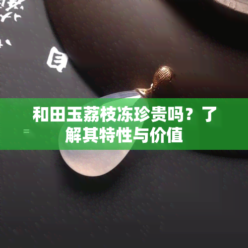 和田玉荔枝冻珍贵吗？了解其特性与价值