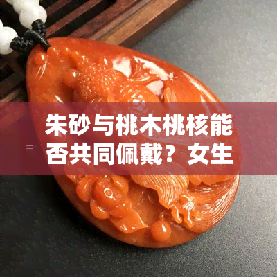 朱砂与桃木桃核能否共同佩戴？女生适用吗？辟邪效果比较哪个更好？