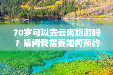 70岁可以去云南旅游吗？请问我需要如何预约、出行方式以及语言表达。对于70岁的老人，是否可以前往云南旅游？如果是一个72岁的老人，跟随团队去云南旅行可行吗？