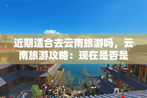 近期适合去云南旅游吗，云南旅游攻略：现在是否是前往的好时机？