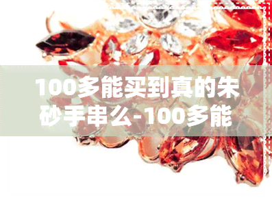 100多能买到真的朱砂手串么-100多能买到真的朱砂手串么吗