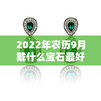 2022年农历9月戴什么宝石更好，2022年农历9月，哪种宝石最适合佩戴？