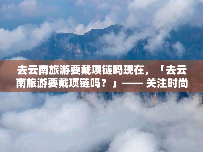 去云南旅游要戴项链吗现在，「去云南旅游要戴项链吗？」—— 关注时尚搭配，为旅程增添亮点