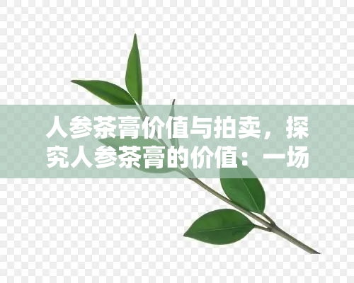 人参茶膏价值与拍卖，探究人参茶膏的价值：一场引人入胜的拍卖活动