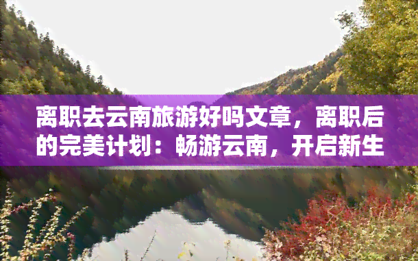 离职去云南旅游好吗文章，离职后的完美计划：畅游云南，开启新生活！