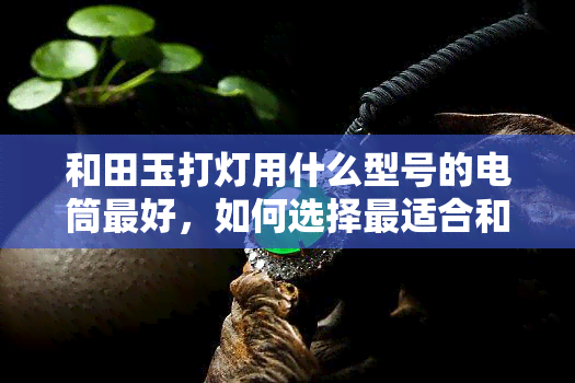 和田玉打灯用什么型号的电筒更好，如何选择最适合和田玉打灯的电筒型号？