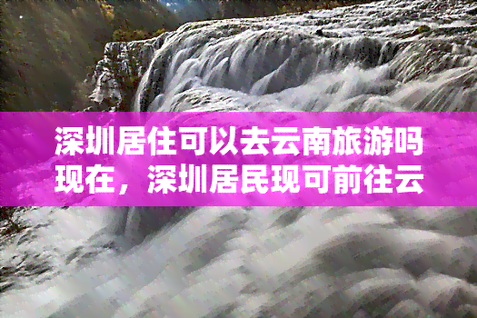 深圳居住可以去云南旅游吗现在，深圳居民现可前往云南旅游，无需隔离！