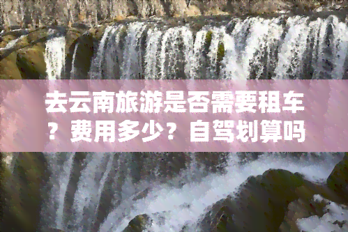 去云南旅游是否需要租车？费用多少？自驾划算吗？