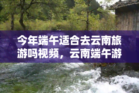 今年端午适合去云南旅游吗视频，云南端午游攻略：今年是否适合前往？看视频解析！