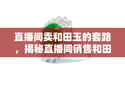 直播间卖和田玉的套路，揭秘直播间销售和田玉的五大常见套路，避免上当受骗！