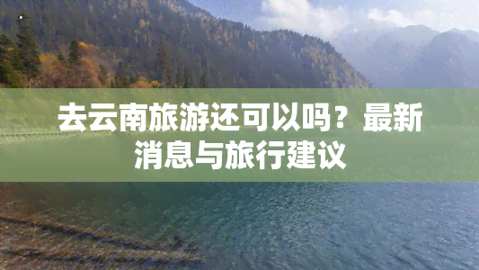 去云南旅游还可以吗？最新消息与旅行建议