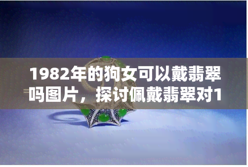 1982年的狗女可以戴翡翠吗图片，探讨佩戴翡翠对1982年属狗女性的运势影响：一张图告诉你答案！