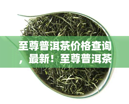 至尊普洱茶价格查询，最新！至尊普洱茶市场价格行情全解析